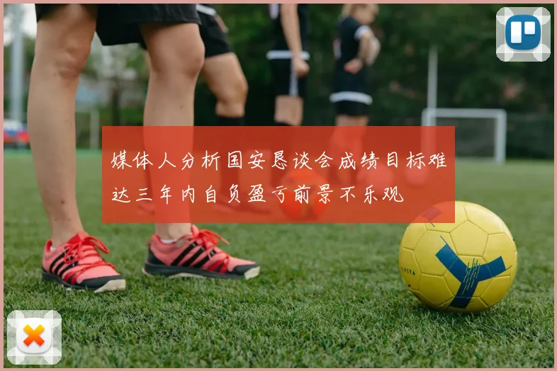 媒体人分析国安恳谈会成绩目标难达三年内自负盈亏前景不乐观