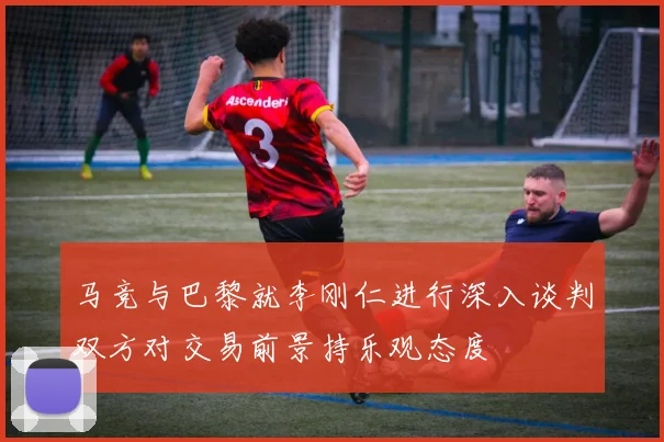 马竞与巴黎就李刚仁进行深入谈判双方对交易前景持乐观态度