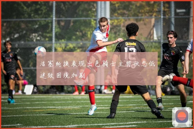 活塞轮换表现出色骑士主将状态低迷致困境加剧