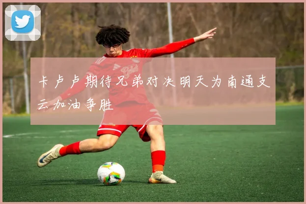 卡卢卢期待兄弟对决明天为南通支云加油争胜