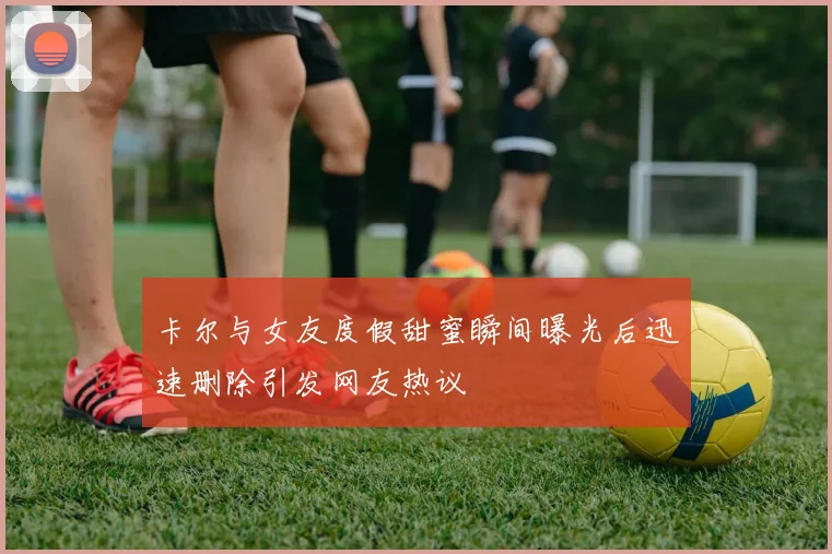 卡尔与女友度假甜蜜瞬间曝光后迅速删除引发网友热议