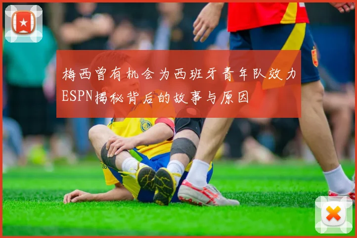 梅西曾有机会为西班牙青年队效力ESPN揭秘背后的故事与原因