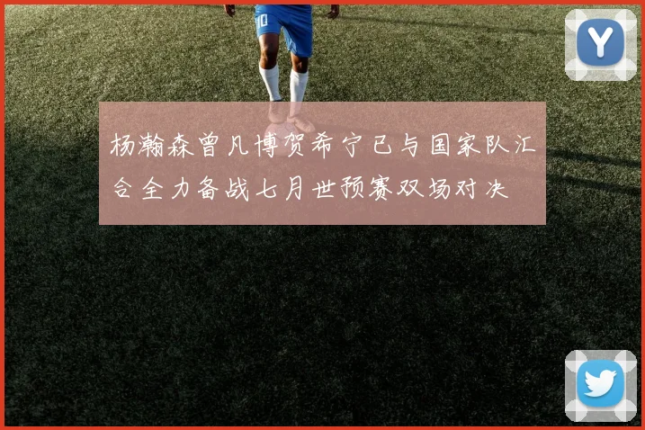 杨瀚森曾凡博贺希宁已与国家队汇合全力备战七月世预赛双场对决