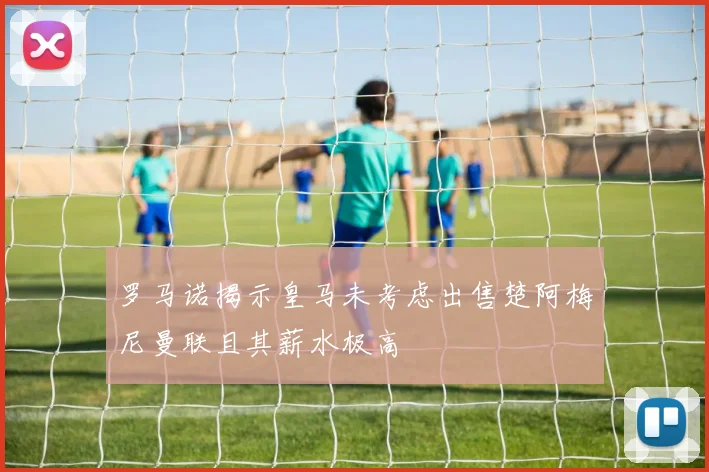 罗马诺揭示皇马未考虑出售楚阿梅尼曼联且其薪水极高