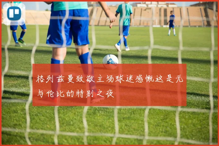 格列兹曼致敬主场球迷感慨这是无与伦比的特别之夜