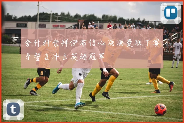 舍什科崇拜伊布信心满满曼联下赛季誓言冲击英超冠军