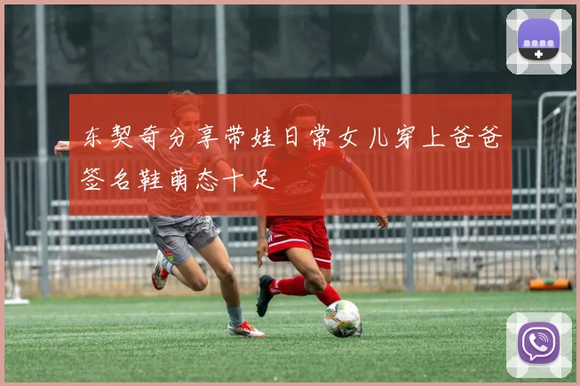 东契奇分享带娃日常女儿穿上爸爸签名鞋萌态十足