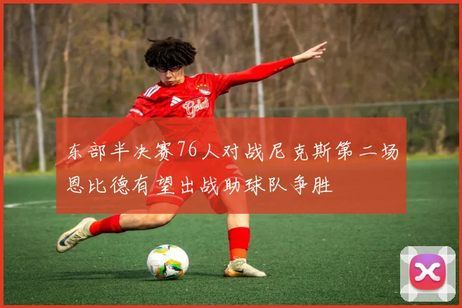 东部半决赛76人对战尼克斯第二场恩比德有望出战助球队争胜