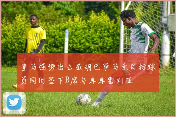 皇马强势出击截胡巴萨马竞目标球员同时签下B席与库库雷利亚