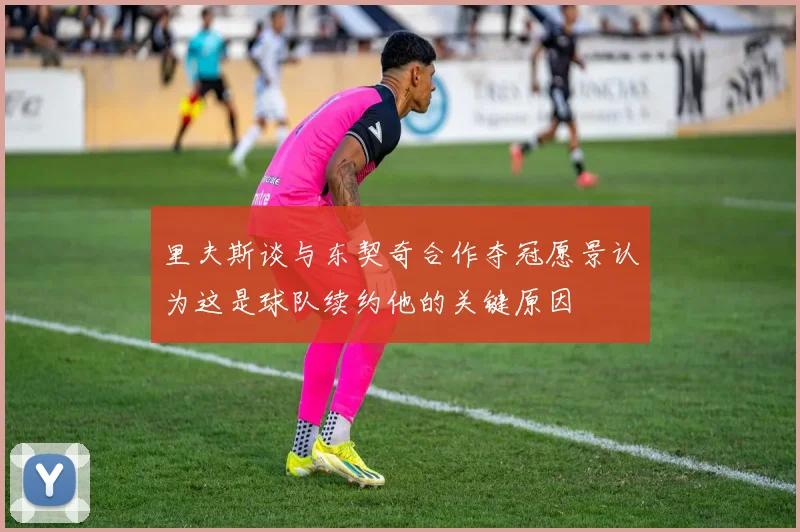 里夫斯谈与东契奇合作夺冠愿景认为这是球队续约他的关键原因